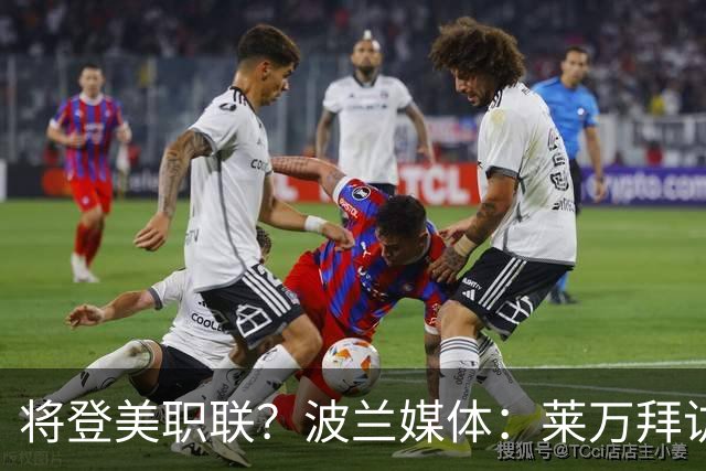 将登美职联？波兰媒体：莱万拜访芝加哥火焰并谈判，消除加盟疑虑