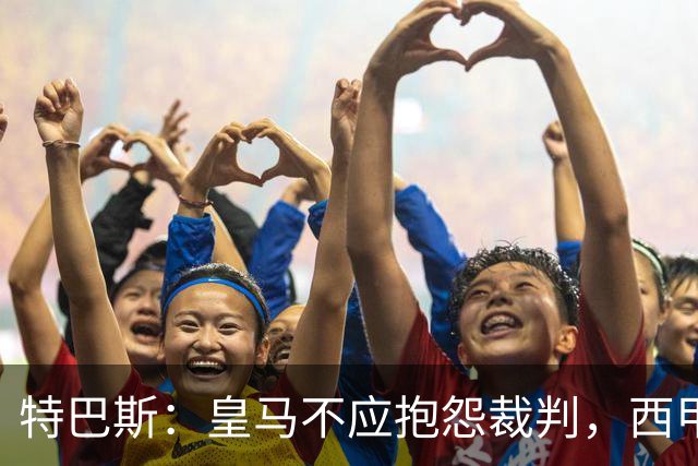 特巴斯：皇马不应抱怨裁判，西甲国际化之路的挑战与机遇